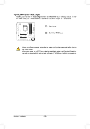 Page 32- 32 -
16) CLR_CMOS (Clear CMOS Jumper) 	 Use	 this	jumper	 to	clear	 the	BIOS	 configuration	 and	reset	 the	CMOS	 values	to	factory	 defaults.	 To	clear	the CMOS values, use a metal object like a screwdriver to touch the two \
pins for a few seconds.
 •Always turn off your computer and unplug the power cord from the power outlet before c\
learing the CMOS values. •After	 system	 restart,	go	to	BIOS	 Setup	 to	load	 factory	 defaults	 (select	Load	Optimized	 Defaults)	or	manually	 configure	 the	BIOS...