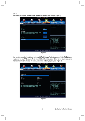 Page 65- 65 -
Step 5:After setting the capacity, move to Create Volume and press  to begin (Figure 6).
After completing, you'll be brought back to the  Intel(R) Rapid Storage Technology screen. Under RAID Volumes  
you can see the new RAID volume. To see more detailed information, press  on the volume to check for 
information on RAID level, stripe block size, array name, and array capacity , etc. (Figure 7).
Figure 6
Figure 7
Configuring SATA Hard Drive(s)  