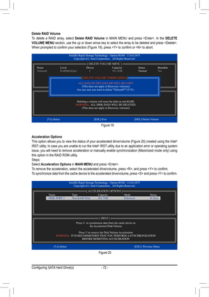 Page 72- 72 -
Acceleration Options
This option allows you to view the status of your accelerated drive/volume (Figure 20) created using the Intel® 
IRST utility. In case you are unable to run the Intel® IRST utility due to an application error or operating system 
issue, you will need to remove acceleration or manually enable synchronization (Maximized mode only) using 
this option in the RAID ROM utility.
Steps:
Select Acceleration Options in MAIN MENU  and press .
To remove the acceleration, select the...