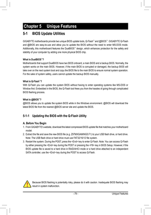 Page 79- 79 -
5-1 BIOS Update Utilities
GIGABYTE motherboards provide two unique BIOS update tools, Q-Flash™ and @BIOS™. GIGABYTE Q-Flash 
and @BIOS are easy-to-use and allow you to update the BIOS without the need to enter MS-DOS mode. \
Additionally, this motherboard features the DualBIOS™ design, which enhances protection for the safety and 
stability of your computer by adding one more physical BIOS chip.
What is DualBIOS™?
Motherboards that support DualBIOS have two BIOS onboard, a main BIOS and a backup...