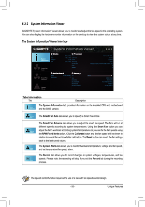 Page 85- 85 -
5-2-2 System Information Viewer
GIGABYTE System Information Viewer allows you to monitor and adjust the fan speed in the operating sy\
stem. 
You can also display the hardware monitor information on the desktop to v\
iew the system status at any time.
The System Information Viewer Interface
Tabs InformationTa bDescription
The System Information tab provides information on the installed CPU and motherboard 
and the BIOS version. 
The Smart Fan Auto tab allows you to specify a Smart Fan mode
The...