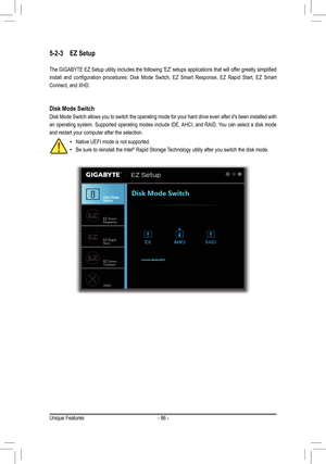 Page 86- 86 -
5-2-3 EZ Setup
The	GIGABYTE	 EZ	Setup	 utility	includes	 the	following	 'EZ'	setups	 applications	 that	will	offer	 greatly	 simplified	
install	and	configuration	 procedures:	Disk	Mode	 Switch,	 EZ	Smart	 Response,	 EZ	Rapid	 Start,	EZ	Smart 	
Connect, and XHD.
Disk Mode Switch
Disk Mode Switch allows you to switch the operating mode for your hard d\
rive even after it's been installed with 
an operating system. Supported operating modes include IDE, AHCI, and RAID. You can select a...