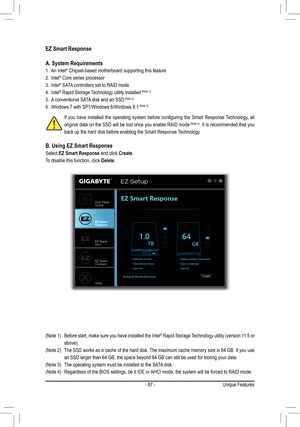 Page 87- 87 -
EZ Smart Response
A. System Requirements
1. An Intel® Chipset-based motherboard supporting this feature
2. Intel® Core series processor
3. Intel® SATA controllers set to RAID mode
4. Intel® Rapid Storage Technology utility installed	(Note	1)
5. A conventional SATA disk and an SSD	(Note	2)
6. Windows 7 with SP1/Windows 8/Windows 8.1	(Note	3)
B. Using EZ Smart Response
Select EZ Smart Response and click Create.
To disable this function, click Delete.
If	you	 have	 installed	 the	operating	 system...