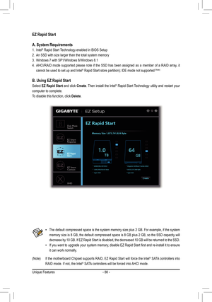 Page 88- 88 -
EZ Rapid Start
A. System Requirements
1. Intel® Rapid Start Technology enabled in BIOS Setup
2. An	SSD	with	size	larger	than	the	total	system	memory
3. Windows 7 with SP1/Windows 8/Windows 8.1
4. AHCI/RAID mode supported please note if the SSD has been assigned as a member of a RAID array, it 
cannot be used to set up and Intel®	Rapid	Start	store	partition);	IDE	mode	not	supported	(Note)
B. Using EZ Rapid Start
Select EZ Rapid Start and click Create. Then install the Intel® Rapid Start Technology...