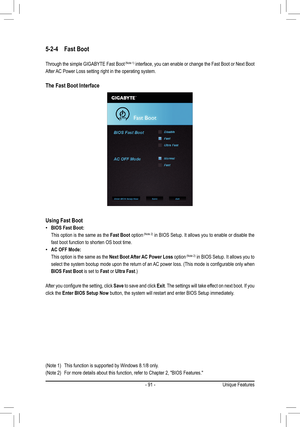 Page 91- 91 -
5-2-4 Fast Boot
Through the simple GIGABYTE Fast Boot	(Note	 1) interface, you can enable or change the Fast Boot or Next Boot 
After AC Power Loss setting right in the operating system.
The Fast Boot Interface
Using Fast Boot
 •BIOS Fast Boot:
 This option is the same as the Fast Boot option	(Note	 2) in BIOS Setup. It allows you to enable or disable the 
fast boot function to shorten OS boot time.
 •AC OFF Mode: 
 This option is the same as the Next Boot After AC Power Loss option	(Note	 2) in...