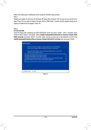 Page 101- 101 -Appendix
Step 2:For the Intel Z68:Insert	the	floppy	 disk	containing	 the	SATA 	RAID/AHCI	 driver	and	press	 .	 Then	a	controller	 menu	similar  to  that  in  Figure  3  will  appear.  Select  Intel(R) Desktop/Workstation/Server Express Chipset SATA 
RAID Controller  and press . For AHCI mode, use the up arrow key on the keyboard to scroll to the 
Intel(R) Desktop/Workstation/Server Express Chipset SATA AHCI Controller item and press .
Windows Setup
	 	 You	have	chosen	to	configure	a	SCSI	 Adapter...