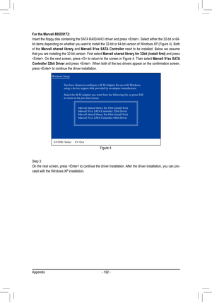 Page 102Appendix- 102 -
Step 3:
On the next screen, press  to continue the driver installation. After the driver installation, you can pro
-
ceed with the Windows XP installation. For the Marvell 88SE9172:
Insert	the	floppy	disk	containing	the	SATA 	RAID/AHCI	driver	and	press	.	Select	either	the	32-bit	or	64-
bit items depending on whether you want to install the 32-bit or 64-bit version of Windows XP (Figure 4). Both 
of  the Marvell  shared  library  and  Marvell  91xx  SATA  Controller  need  to  be...