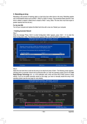 Page 103- 103 -Appendix
C. Rebuilding an Array
Rebuilding  is  the  process  of  restoring  data  to  a  hard  drive  from  other  drives  in  the  array.  Rebuilding  applies 
only to fault-tolerant arrays such as RAID 1, RAID 5 or RAID 10 arrays. The procedures below assume a new 
drive  is  added  to  replace  a  failed  drive  to  rebuild  a  RAID  1  array.  (Note:  The  new  drive  must  have  equal  or 
greater capacity than the old one.)
For the Intel Z68:
Turn off your computer and replace the failed...