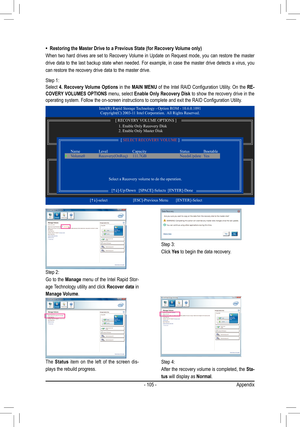 Page 105- 105 -Appendix
•  Restoring the Master Drive to a Previous State (for Recovery Volume only)
When two hard drives are set to Recovery Volume in Update on Request mode, you can restore the master 
drive data to the last backup state when needed. For example, in case the master drive detects a virus, you 
can restore the recovery drive data to the master drive. 
Step 1:
Select  4. Recovery Volume Options  in the MAIN MENU
	of	 the	 Intel	 RAID	 Configuration	 Utility.	On	the	RE-
COVERY VOLUMES OPTIONS...