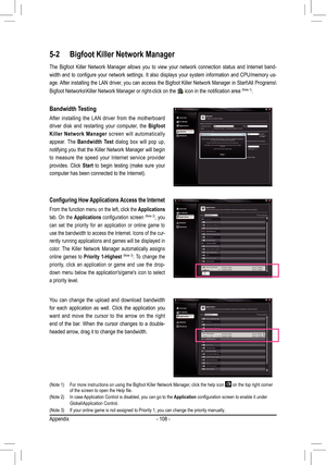 Page 108Appendix- 108 -
5-2 Bigfoot Killer Network Manager
The  Bigfoot  Killer  Network  Manager  allows  you  to  view  your  network  connection  status  and  Internet  band -
width  and  to  configure  your  network  settings.  It  also  displays  your  system  information  and  CPU/memory  us-
age. After installing the LAN driver, you can access the Bigfoot Killer Network Manager in Start\All Programs\
Bigfoot Networks\Killer Network Manager or right-click on the 
 icon in the notification area (Note 1)....