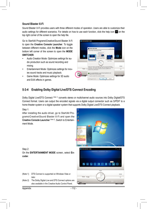 Page 112Appendix- 112 -
Sound Blaster X-Fi
Sound Blaster X-Fi provides users with three different modes of operation. Users are able to customize their 
audio  settings  for  different  scenarios.  For  details  on  how  to  use  each  function,  click  the  help  icon 
  on  the 
top	right	corner	of	the	screen	to	open	the	help	file.	
Go to Start\All Programs\Creative\Sound Blaster X-Fi 
to  open  the Creative  Console  Launcher .  To  toggle 
between  different  modes,  click  the  Mode  icon  on  the 
bottom...