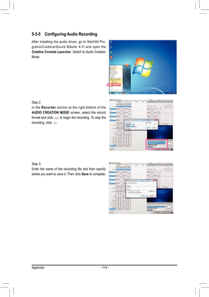 Page 114Appendix- 114 -
5-3-5 Configuring Audio Recording
Step 2: 
In  the Recorder   section  at  the  right  bottom  of  the 
AUDIO  CREATION  MODE   screen,  select  the  record 
format and click 
 to begin the recording. To stop the 
recording, click .
After  installing  the  audio  driver,  go  to  Start\All  Pro-
g r a m s \ C r e a t i v e \ S o u n d  B l a s t e r  X - F i  a n d  o p e n  t h e 
Creative Console Launcher. Switch to Audio Creation 
Mode. 
Step 3:
Enter	 the	name	 of	the	 recording	 file...