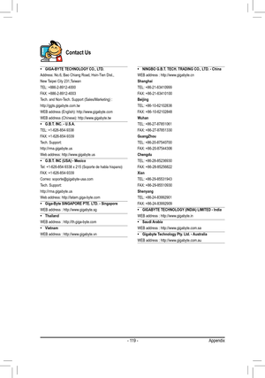 Page 119- 119 -Appendix
Contact Us
• GIGA-BYTE TECHNOLOGY CO., LTD.
Address: No.6, Bao Chiang Road, Hsin-Tien Dist.,
New Taipei City 231,Taiwan
TEL: +886-2-8912-4000
FAX: +886-2-8912-4003
Tech. and Non-Tech. Support (Sales/Marketing) :
http://ggts.gigabyte.com.tw
WEB address (English): http://www.gigabyte.com
WEB address (Chinese): http://www.gigabyte.tw
•
 G.B.T. INC. - U.S.A.
TEL: +1-626-854-9338
FAX: +1-626-854-9339
Tech. Support:
http://rma.gigabyte.us
Web address: http://www.gigabyte.us
•
 G.B.T. INC (USA)...