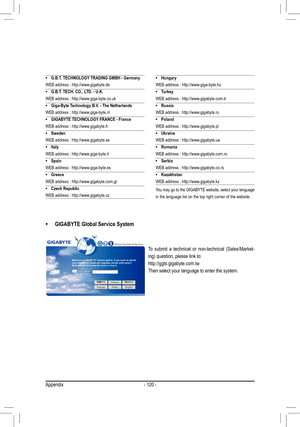 Page 120Appendix- 120 -
• G.B.T. TECHNOLOGY TRADING GMBH - Germany
WEB address : http://www.gigabyte.de
•
 G.B.T. TECH. CO., LTD. - U.K.
WEB address : http://www.giga-byte.co.uk
•
 Giga-Byte Technology B.V. - The Netherlands
WEB address : http://www.giga-byte.nl
•
 GIGABYTE TECHNOLOGY FRANCE - France
WEB address : http://www.gigabyte.fr
•
 Sweden
WEB address : http://www.gigabyte.se
•
 Italy
WEB address : http://www.giga-byte.it
•
 Spain
WEB address : http://www.giga-byte.es
•
 Greece
WEB address :...