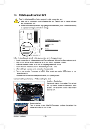 Page 18Hardware Installation- 18 -
1-5 Installing an Expansion Card
Follow the steps below to correctly install your expansion card in the e\
xpansion slot.
Locate an expansion slot that supports your card. Remove the metal slot \
cover from the chassis back panel.
1
. 
Align the card with the slot, and press down on the card until it is ful\
ly seated in the slot. 
2. 
Make sure the metal contacts on the card are completely inserted into th\
e slot.
3. 
Secure the card’s metal bracket to the chassis back panel...