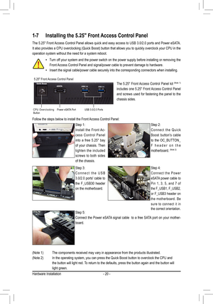 Page 20Hardware Installation- 20 -
1-7 Installing the 5.25" Front Access Control Panel 
• Turn off your system and the power switch on the power supply before installing or removing the 
Front Access Control Panel and signal/power cable to prevent damage to hardwar\
e. 
•
  Insert the signal cable/power cable securely into the corresponding conn\
ectors when installing.
The 5.25" Front Access Control Panel allows quick and easy access to USB 3.0/2.0 ports and Power eSATA. 
It also provides a CPU...