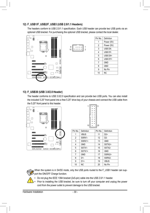 Page 30Hardware Installation- 30 -
12) F_USB1/F_USB2/F_USB3 (USB 2.0/1.1 Headers)
	 The	 headers	conform	to	USB	 2.0/1.1	 specification.	 Each	USB	header	 can	provide	 two	USB	 ports	 via	an	
optional USB bracket. For purchasing the optional USB bracket, please co\
ntact the local dealer.
Do not plug the IEEE 1394 bracket (2x5-pin) cable into the USB 2.0/1.1\
 header. •
Prior  to  installing  the  USB  bracket,  be  sure  to  turn  off  your  computer  and  unplug  the  power 
 • cord from the power outlet to...