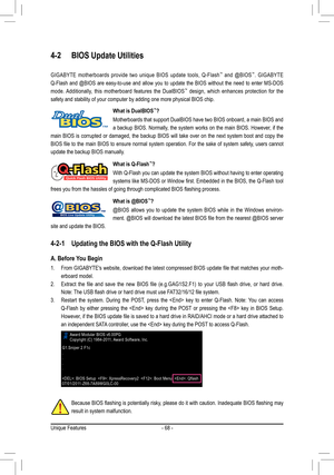 Page 68Unique Features- 68 -
4-2 BIOS Update Utilities
GIGABYTE  motherboards  provide  two  unique  BIOS  update  tools,  Q-Flash™  and  @BIOS™.  GIGABYTE   
Q-Flash  and  @BIOS  are  easy-to-use  and  allow  you  to  update  the  BIOS  without  the  need  to  enter  MS-DOS 
mode.  Additionally,  this  motherboard  features  the  DualBIOS
™  design,  which  enhances  protection  for  the 
safety and stability of your computer by adding one more physical BIOS c\
hip.
What is DualBIOS™?
Motherboards that support...