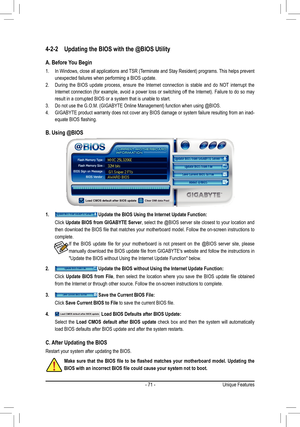 Page 71- 71 -Unique Features
4-2-2 Updating the BIOS with the @BIOS Utility
A. Before You Begin
1.  In Windows, close all applications and TSR (Terminate and Stay Resident) programs. This helps prevent 
unexpected failures when performing a BIOS update.
2.  During  the  BIOS  update  process,  ensure  the  Internet  connection  is  stable  and  do  NOT  interrupt  the 
Internet connection (for example, avoid a power loss or switching off the Internet). Failure to do so may 
result in a corrupted BIOS or a...