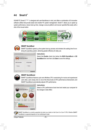 Page 76Unique Features- 76 -
4-6 Smart 6™ 
GIGABYTE Smart 6™ (Note 1) is designed with user-friendliness in mind, and offers a combination of 6 innovative 
software utilities that provide easier and smarter PC system management. Smart 6™ allows you to speed up 
system	 performance,	 reduce	boot-up	 time,	manage	 a	secure	 platform	 and	recover	 specified	 files	easily	 with	a	
click of the mouse button.
Instructions:
Select  the  Enable  check  box  below  the  BIOS  QuickBoot  or OS 
QuickBoot item and then...