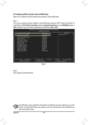 Page 86Appendix- 86 -
The  BIOS  Setup  menus  described  in  this  section  may  differ  from  the  exact  settings  for  your  moth
-
erboard.  The  actual  BIOS  Setup  menu  options  you  will  see  shall  depend  on  the  motherboard  you 
have and the BIOS version.
B. Configuring SATA controller mode in BIOS Setup
Make	sure	to	configure	the	SATA 	controller	mode	correctly	in	system	BIOS	Setup.
Step 1: 
Turn  on  your  computer  and  press    to  enter  BIOS  Setup  during  the  POST  (Power-On...