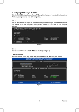 Page 87- 87 -Appendix
C. Configuring a RAID array in RAID BIOS
Enter	the	RAID	 BIOS	 setup	 utility	to	configure	 a	RAID	 array.	 Skip	this	step	 and	proceed	 with	the	installation	 of	
Windows	operating	system	for	a	non-RAID	configuration.		
Step 1:
After the POST memory test begins and before the operating system boot begins, look for a message which 
says	"Press	 	 to	enter	 Configuration	 Utility"	(Figure	 2).	Press	 	 +		 to	enter	 the	RAID	 Configura-
tion Utility.
Figure 2
Step 2:
After you press...