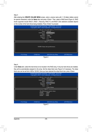 Page 88Appendix- 88 -
Step 3: 
After  entering  the 
CREATE  VOLUME  MENU  screen,  enter  a  volume  name  with  1~16  letters  (letters  cannot 
be  special  characters)  under  the  Name  item  and  press  . Then,  select  a  RAID  level  (Figure  4).  RAID 
levels  supported  include  RAID  0,  RAID  1,  Recovery,  RAID  10,  and  RAID  5  (the  selections  available  depend 
on the number of the hard drives being installed). Press  to pro\
ceed.
Step 4:
Under  Disks item, select the hard drives to be...