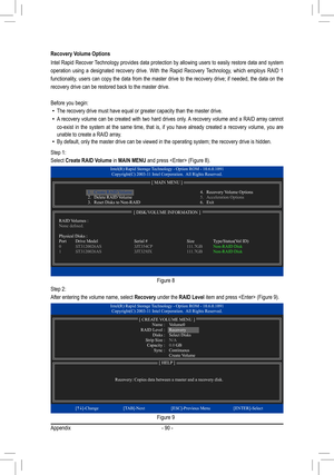 Page 90Appendix- 90 -
Recovery Volume Options
Intel Rapid Recover Technology provides data protection by allowing users to easily restore data and system 
operation  using  a  designated  recovery  drive.  With  the  Rapid  Recovery  Technology,  which  employs  RAID  1 
functionality, users can copy the data from the master drive to the recovery drive; if needed, the data on the 
recovery drive can be restored back to the master drive.
Before you begin:
 • The recovery drive must have equal or greater capacity...