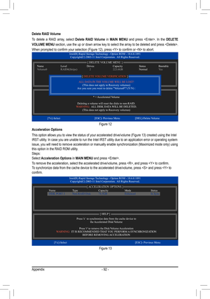 Page 92Appendix- 92 -
Delete RAID Volume
To  delete  a  RAID  array,  select 
Delete  RAID  Volume  in MAIN  MENU   and  press  .  In  the  DELETE 
VOLUME MENU section, use the up or down arrow key to select the array to be deleted and press . 
When	prompted	to	confirm	your	selection	(Figure	12),	press		to	confirm	or		to	abort.
Figure 12
Intel(R) Rapid Storage Technology - Option ROM - 10.6.0.1091 Copyright(C) 2003-11 Intel Corporation.  All Rights Reserved.
* = Accelerated Volume
Deleting a volume will reset...