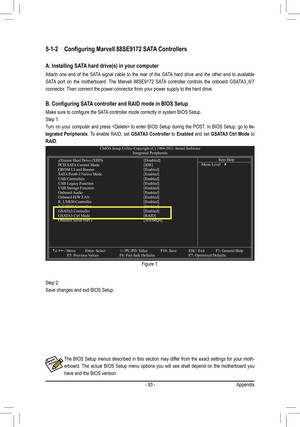 Page 93- 93 -Appendix
The  BIOS  Setup  menus  described  in  this  section  may  differ  from  the  exact  settings  for  your  moth-
erboard.  The  actual  BIOS  Setup  menu  options  you  will  see  shall  depend  on  the  motherboard  you 
have and the BIOS version.
Step 2: 
Save changes and exit BIOS Setup. Figure 1
5-1-2 
Configuring Marvell 88SE9172 SATA Controllers
A. Installing SATA hard drive(s) in your computer
Attach  one  end  of  the  SATA  signal  cable  to  the  rear  of  the  SATA  hard  drive...