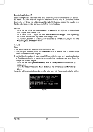 Page 100Appendix- 100 -
B. Installing Windows XP
Before	installing	 Windows	 XP,	connect	 a	USB	 floppy	 disk	drive	 to	your	 computer	 first	because	 you	need	 to	in-
stall	 the	SATA 	RAID/AHCI	 driver	from	a	floppy	 disk	that	contains	 the	driver	 during	 the	OS	 installation.	 Without	
the driver, the hard drive(s) may not be recognized during the Windows setup process. First, copy the driver 
from	the	motherboard	driver	disk	to	a	floppy	disk.	Refer	to	the	methods	below.
Method A:
 •	 For	the	Intel	 Z68,...