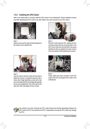 Page 15- 15 -Hardware Installation
1-3-2 Installing the CPU Cooler
Refer  to  the  steps  below  to  correctly  install  the  CPU  cooler  on  the  motherboard.  (Actual  installation  process 
may differ depending the CPU cooler to be used. Refer to the user's manu\
al for your CPU cooler.)
Use  extreme  care  when  removing  the  CPU  cooler  because  the  thermal  grease/tape  between  the CPU cooler and CPU may adhere to the CPU. Inadequately removing the CPU cooler may damage the CPU.
Step 1:Apply an...