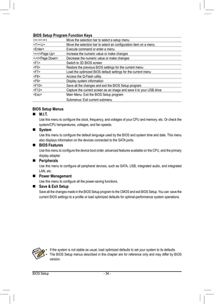 Page 34BIOS Setup- 34 -
BIOS Setup Menus
M.I.T. „
 Use this menu to configure the clock, frequency, and voltages of your CPU and memory, etc. Or check the 
system/CPU temperatures, voltages, and fan speeds. 
System „
 Use this menu to configure the default language used by the BIOS and system time and date. This menu 
also displays information on the devices connected to the SATA ports. 
BIOS Features „
 Use this menu to configure the device boot order, advanced features available on the CPU, and...