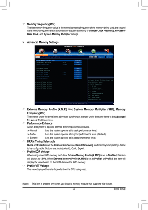 Page 39- 39 -BIOS Setup
(Note) This item is present only when you install a memory module that supports this feature.
Extreme  Memory  Profile  (X.M.P.)  &(Note),  System  Memory  Multiplier  (SPD),  Memory 
Frequency(Mhz)
 The settings under the three items above are synchronous to those under the same items on the Advanced 
Frequency Settings menu.
Performance Enhance &
 Allows the system to operate at three different performance levels.
Normal    Lets the system operate at its basic performance level. ...