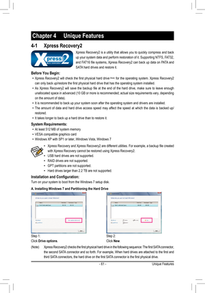 Page 61- 61 -Unique Features
4-1 Xpress Recovery2
Chapter 4  Unique Features
Xpress Recovery2 is a utility that allows you to quickly compress and back 
up your system data and perform restoration of it. Supporting NTFS, FAT32, 
and FAT16 file systems, Xpress Recovery2 can back up data on PATA and 
SATA hard drives and restore it.
Before You Begin:
Xpress Recovery2 will check the first physical hard drive • (Note) for the operating system. Xpress Recovery2 
can only back up/restore the first physical hard drive...