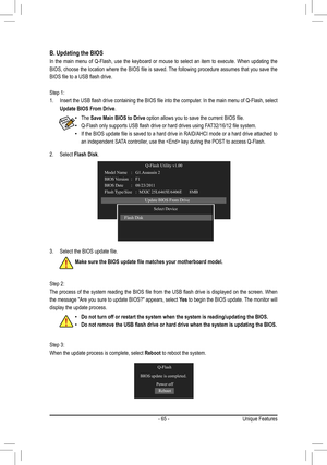 Page 65- 65 -Unique Features
B. Updating the BIOS
In  the  main  menu  of  Q-Flash,  use  the  keyboard  or  mouse  to  select  an  item  to  execute.  When  updating  the 
BIOS, choose the location where the BIOS file is saved. The following procedure assumes that you save the 
BIOS file to a USB flash drive.
Step 1: 
1. Insert the USB flash drive containing the BIOS file into the computer. In the main menu of Q-Flash, select 
Update BIOS From Drive.
Step 2: 
The process of the system reading the BIOS file...