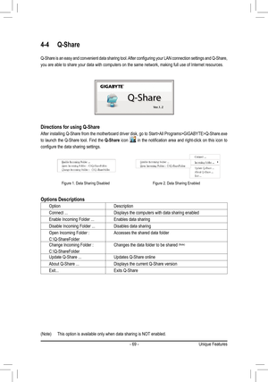 Page 69- 69 -Unique Features
4-4 Q-Share
Q-Share is an easy and convenient data sharing tool. After configuring your LAN connection settings and Q-Share, 
you are able to share your data with computers on the same network, maki\
ng full use of Internet resources.
Directions for using Q-Share
After installing Q-Share from the motherboard driver disk, go to Start>All Programs>GIGABYTE>Q-Share.exe 
to  launch  the  Q-Share  tool.  Find  the Q-Share  icon   in  the  notification  area  and  right-click  on  this...