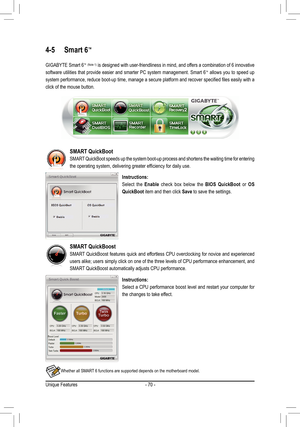 Page 70Unique Features- 70 -
4-5 Smart 6™ 
GIGABYTE Smart 6™ (Note 1) is designed with user-friendliness in mind, and offers a combination of 6 innovative 
software utilities that provide easier and smarter PC system management. Smart 6™ allows you to speed up 
system performance, reduce boot-up time, manage a secure platform and recover specified files easily with a 
click of the mouse button.
Instructions:
Select  the Enable  check  box  below  the BIOS  QuickBoot  or OS 
QuickBoot item and then click Save to...