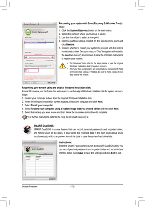 Page 72Unique Features- 72 -
SMART DualBIOS
SMART  DualBIOS  is  a  new  feature  that  can  record  personal  passwords  and  important  dates, 
and  remind  users  of  the  dates.  It  also  stores  the  recorded  data  in  the  main  and  backup  BIOS 
simultaneously, which can prevent loss of the data in case the system/hard drive fails\
.
Instructions:
Enter the Smart 6™ password to launch the SMART DualBIOS utility. You 
can record personal passwords and important dates and set reminders 
of these dates....