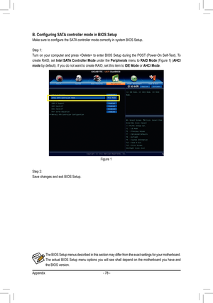 Page 78Appendix- 78 -
The BIOS Setup menus described in this section may differ from the exact settings for your motherboard. 
The actual BIOS Setup menu options you will see shall depend on the motherboard you have and 
the BIOS version.
B. Configuring SATA controller mode in BIOS Setup
Make sure to configure the SATA controller mode correctly in system BIOS Setup.
Step 1: 
Turn  on  your  computer  and  press    to  enter  BIOS  Setup  during  the  POST  (Power-On  Self-Test). To 
create RAID, set Intel SATA...