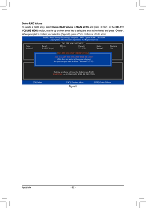 Page 82Appendix- 82 -
Delete RAID Volume
To  delete  a  RAID  array,  select Delete  RAID  Volume  in MAIN  MENU  and  press  .  In  the DELETE 
VOLUME MENU section, use the up or down arrow key to select the array to be deleted and press . 
When prompted to confirm your selection (Figure 8), press  to confi\
rm or  to abort.
Figure 8
Intel(R) Rapid Storage Technology enterprise - SATA Option ROM - 3.0.0.1184 Copyright(C) 2003-11 Intel Corporation.  All Rights Reserved.
Deleting a volume will reset the disks to...