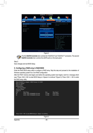 Page 84Appendix- 84 -
Figure 2
Step 2: 
Save changes and exit BIOS Setup.
Figure 3
C. Configuring a RAID array in RAID BIOS
Enter the RAID BIOS setup utility to configure a RAID array. Skip this step and proceed to the installation of 
Windows operating system for a non-RAID configuration.  
After the POST memory test begins and before the operating system boot begins, look for a message which 
says "Press + to enter BIOS Setup or  to continue" (Figure 3). Press  +  to enter 
the RAID setup utility....