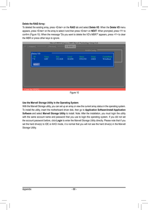 Page 88Appendix- 88 -
Delete the RAID Array:
To deleted the existing array, press  on the RAID tab and select Delete VD. When the Delete VD menu 
appears, press  on the array to select it and then press  on NEXT. When prompted, press  to 
confirm (Figure 10). When the message "Do you want to delete the VD's MBR?" appears, press  to clear 
the MBR or press other keys to ignore. 
Figure 10
[ Adapter][ Devices]
Marvell BIOS Setup (c) 2009 Marvell Technology Group Ltd. 
[  RAID  ]
Create the VD?[Y]
RAID...