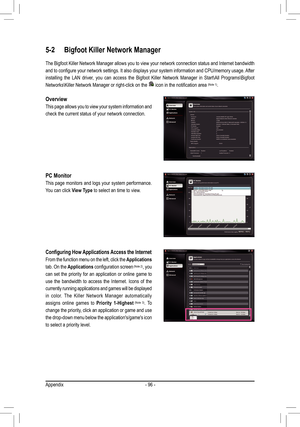 Page 96Appendix- 96 -
5-2 Bigfoot Killer Network Manager
The Bigfoot Killer Network Manager allows you to view your network connection status and Internet bandwidth 
and to configure your network settings. It also displays your system information and CPU/memory usage. After 
installing  the  LAN  driver,  you  can  access  the  Bigfoot  Killer  Network  Manager  in  Start\All  Programs\Bigfoot 
Networks\Killer Network Manager or right-click on the  icon in the notification area (Note 1).
Configuring How...