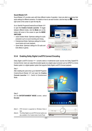 Page 101- 101 -Appendix
Sound Blaster X-Fi
Sound Blaster X-Fi provides users with three different modes of operation. Users are able to customize their 
audio settings for different scenarios. For details on how to use each function, click the help icon  on the top 
right corner of the screen to open the help file.
Go to Start\All Programs\Creative\Sound Blaster X-Fi 
to  open  the Creative  Console  Launcher.  To  toggle 
between  different  modes,  click  the Mode  icon  on  the 
bottom  left  corner  of  the...