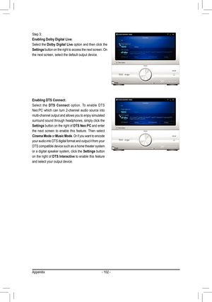 Page 102Appendix- 102 -
Step 3: 
Enabling Dolby Digital Live: 
Select the Dolby Digital Live option and then click the 
Settings button on the right to access the next screen. On 
the next screen, select the default output device.
Enabling DTS Connect:
Select  the DTS  Connect  option.  To  enable  DTS 
Neo:PC  which  can  turn  2-channel  audio  source  into 
multi-channel output and allows you to enjoy simulated 
surround sound through headphones, simply click the 
Settings button on the right of DTS Neo:PC...