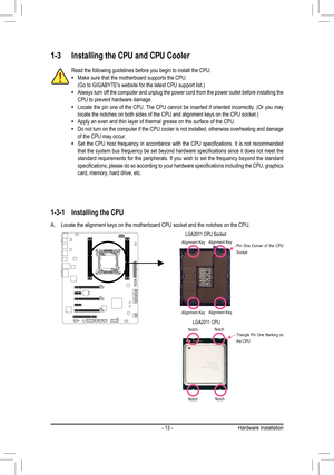 Page 13- 13 -Hardware Installation
1-3 Installing the CPU and CPU Cooler
1-3-1  Installing the CPU
A. Locate the alignment keys on the motherboard CPU socket and the notches on the CPU.
Read the following guidelines before you begin to install the CPU:Make sure that the motherboard supports the CPU. • (Go to GIGABYTE's website for the latest CPU support list.)Always turn off the computer and unplug the power cord from the power outlet before installing the  •CPU to prevent hardware damage.Locate the pin one...