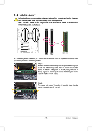 Page 17- 17 -Hardware Installation
1-4-2 Installing a Memory 
Notch
DDR3 DIMM
A DDR3 memory module has a notch, so it can only fit in one direction. Follow the steps below to correctly install your memory modules in the memory sockets.
Before installing a memory module, make sure to turn off the computer and unplug the power 
cord from the power outlet to prevent damage to the memory module.
DDR3  and  DDR2  DIMMs  are  not  compatible  to  each  other  or  DDR  DIMMs.  Be  sure  to  install 
DDR3 DIMMs on this...