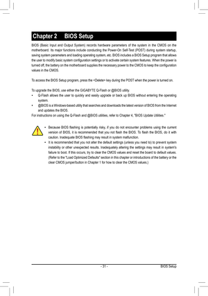 Page 31- 31 -BIOS Setup
BIOS  (Basic  Input  and  Output  System)  records  hardware  parameters  of  the  system  in  the  CMOS  on  the 
motherboard.  Its  major  functions  include  conducting  the  Power-On  Self-Test  (POST)  during  system  startup, 
saving system parameters and loading operating system, etc. BIOS includes a BIOS Setup program that allows 
the user to modify basic system configuration settings or to activate certain system features. When the power is 
turned off, the battery on the...