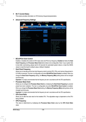 Page 36BIOS Setup- 36 -
M.I.T. Current Status `
 This screen provides information on CPU/memory frequencies/parameters.
BCLK/PCIe Clock Control &
 Enables or disables the control of CPU base clock and PCIe bus frequency. Enabled will allow the Host 
Clock Frequency and Processor Base Clock items below to be configurable. Note: If your system fails 
to boot after overclocking, please wait for 20 seconds for automated system reboot, or clear the CMOS 
values to reset the board to default values. (Default:...